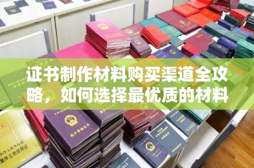 海晏证书制作材料购买渠道全攻略，如何选择最优质的材料